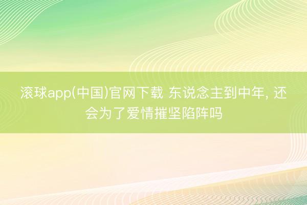 滚球app(中国)官网下载 东说念主到中年， 还会为了爱情摧坚陷阵吗