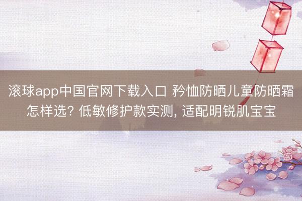 滚球app中国官网下载入口 矜恤防晒儿童防晒霜怎样选? 低敏修护款实测， 适配明锐肌宝宝
