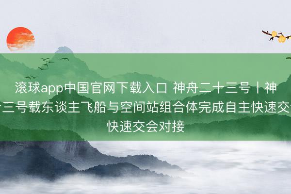 滚球app中国官网下载入口 神舟二十三号丨神舟二十三号载东谈主飞船与空间站组合体完成自主快速交会对接