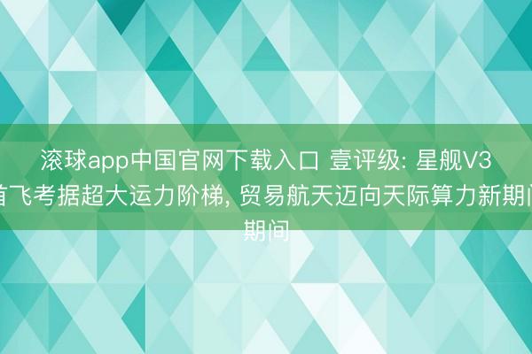 滚球app中国官网下载入口 壹评级: 星舰V3首飞考据超大运力阶梯， 贸易航天迈向天际算力新期间