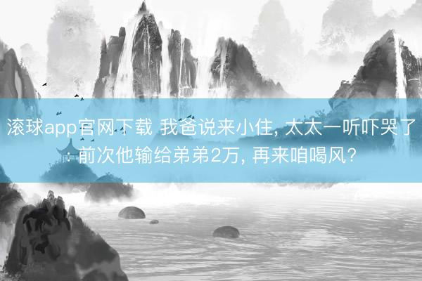 滚球app官网下载 我爸说来小住， 太太一听吓哭了: 前次他输给弟弟2万， 再来咱喝风?