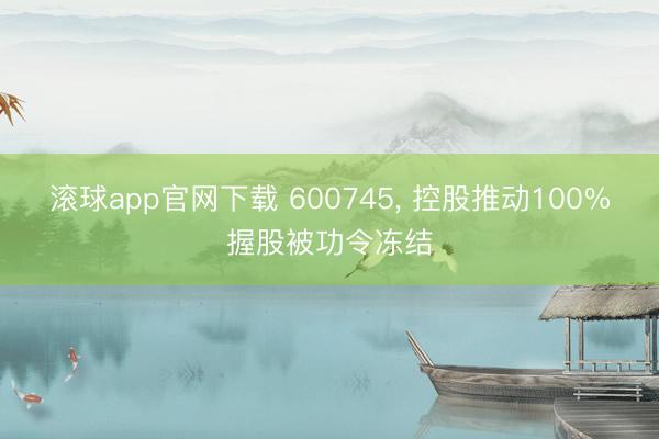 滚球app官网下载 600745， 控股推动100%握股被功令冻结