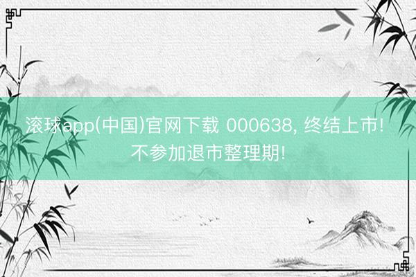 滚球app(中国)官网下载 000638， 终结上市! 不参加退市整理期!