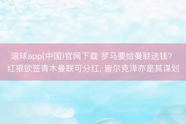 滚球app(中国)官网下载 罗马要给曼联送钱? 红狼欲签青木曼联可分红， 皆尔克泽亦是其谋划