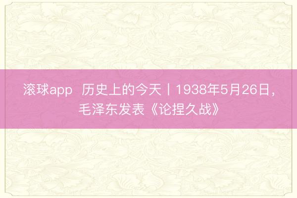 滚球app  历史上的今天丨1938年5月26日，毛泽东发表《论捏久战》
