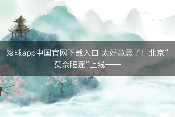 滚球app中国官网下载入口 太好意思了！北京“莫奈睡莲”上线——