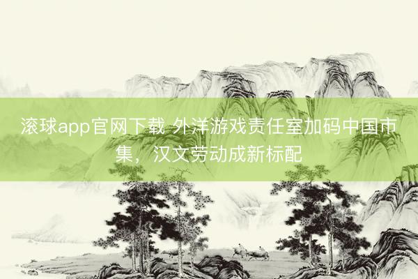 滚球app官网下载 外洋游戏责任室加码中国市集，汉文劳动成新标配