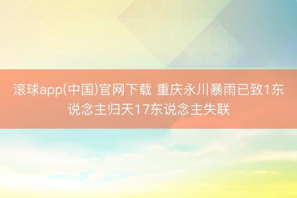滚球app(中国)官网下载 重庆永川暴雨已致1东说念主归天17东说念主失联