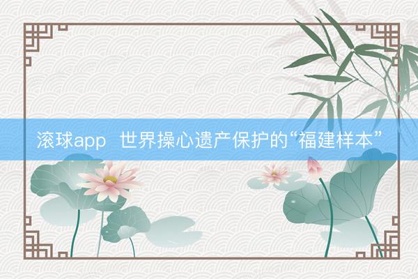 滚球app 世界操心遗产保护的“福建样本”
