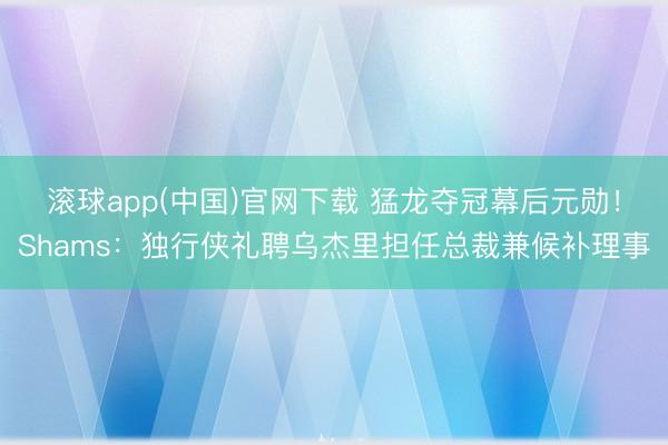 滚球app(中国)官网下载 猛龙夺冠幕后元勋！Shams：独行侠礼聘乌杰里担任总裁兼候补理事
