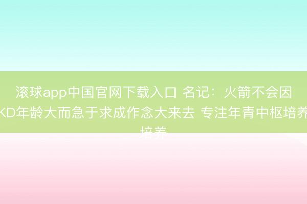 滚球app中国官网下载入口 名记:火箭不会因KD年龄大而急于求成作念大来去 专注年青中枢培养