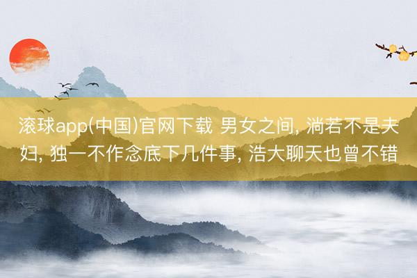 滚球app(中国)官网下载 男女之间， 淌若不是夫妇， 独一不作念底下几件事， 浩大聊天也曾不错
