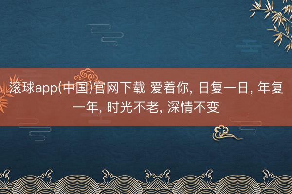 滚球app(中国)官网下载 爱着你， 日复一日， 年复一年， 时光不老， 深情不变