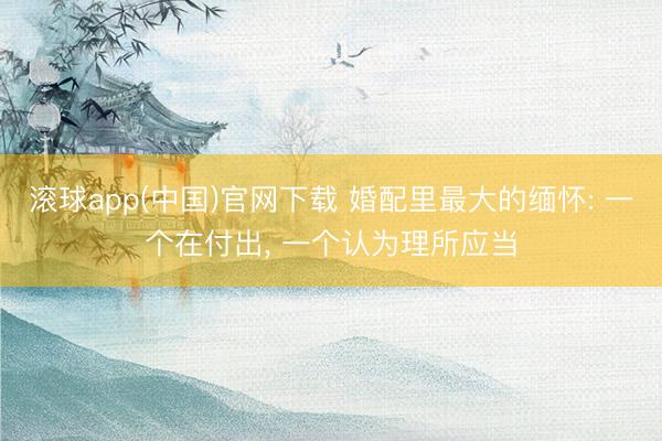 滚球app(中国)官网下载 婚配里最大的缅怀: 一个在付出， 一个认为理所应当