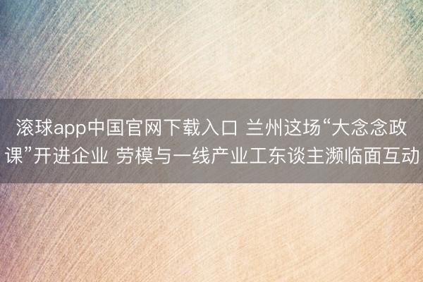 滚球app中国官网下载入口 兰州这场“大念念政课”开进企业 劳模与一线产业工东谈主濒临面互动
