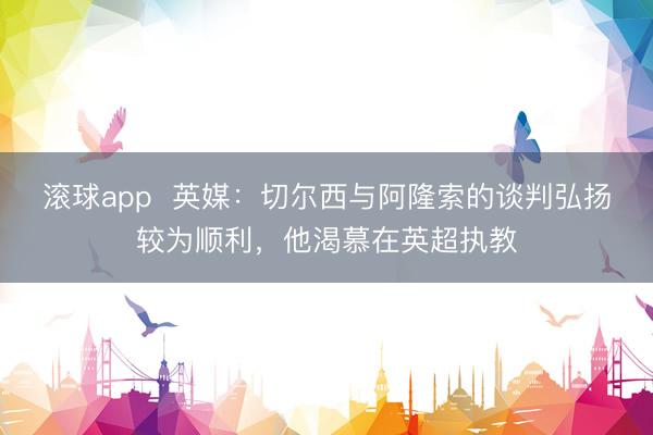 滚球app  英媒：切尔西与阿隆索的谈判弘扬较为顺利，他渴慕在英超执教