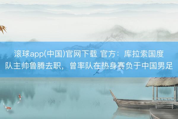 滚球app(中国)官网下载 官方：库拉索国度队主帅鲁腾去职，曾率队在热身赛负于中国男足
