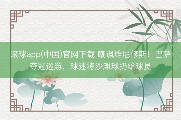 滚球app(中国)官网下载 嘲讽维尼修斯！巴萨夺冠巡游，球迷将沙滩球扔给球员