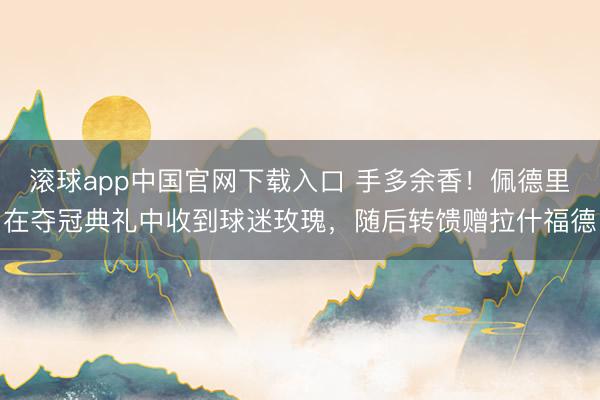 滚球app中国官网下载入口 手多余香！佩德里在夺冠典礼中收到球迷玫瑰，随后转馈赠拉什福德
