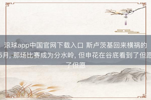 滚球app中国官网下载入口 斯卢茨基回来横祸的5月， 那场比赛成为分水岭， 但申花在谷底看到了但愿