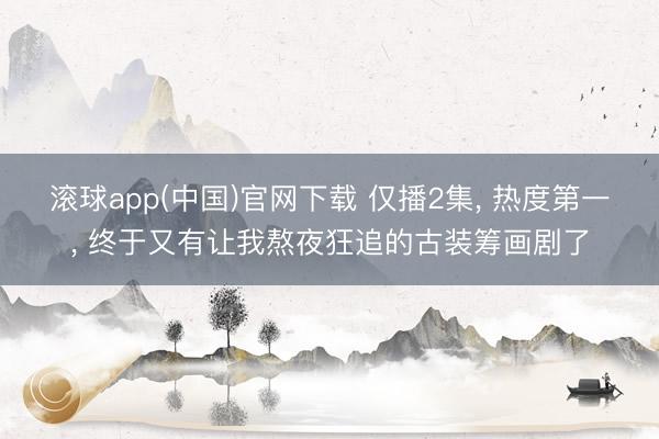 滚球app(中国)官网下载 仅播2集， 热度第一， 终于又有让我熬夜狂追的古装筹画剧了