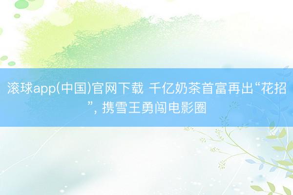 滚球app(中国)官网下载 千亿奶茶首富再出“花招”， 携雪王勇闯电影圈