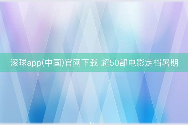 滚球app(中国)官网下载 超50部电影定档暑期