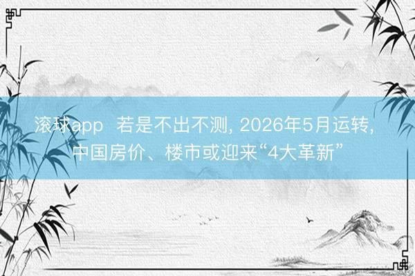 滚球app 若是不出不测, 2026年5月运转, 中国房价、楼市或迎来“4大革新”