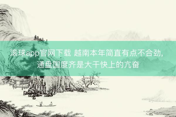 滚球app官网下载 越南本年简直有点不合劲， 通盘国度齐是大干快上的亢奋