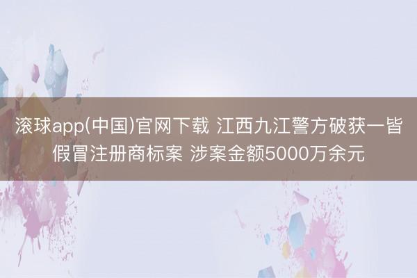 滚球app(中国)官网下载 江西九江警方破获一皆假冒注册商标案 涉案金额5000万余元