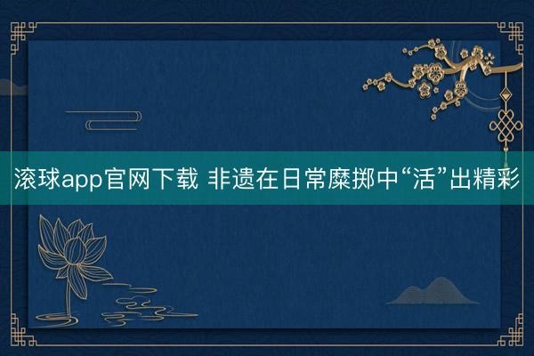 滚球app官网下载 非遗在日常糜掷中“活”出精彩