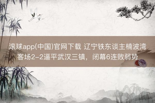 滚球app(中国)官网下载 辽宁铁东谈主楠波湾客场2-2逼平武汉三镇，闭幕6连败弱势