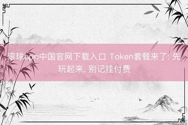 滚球app中国官网下载入口 Token套餐来了: 先玩起来， 别记挂付费