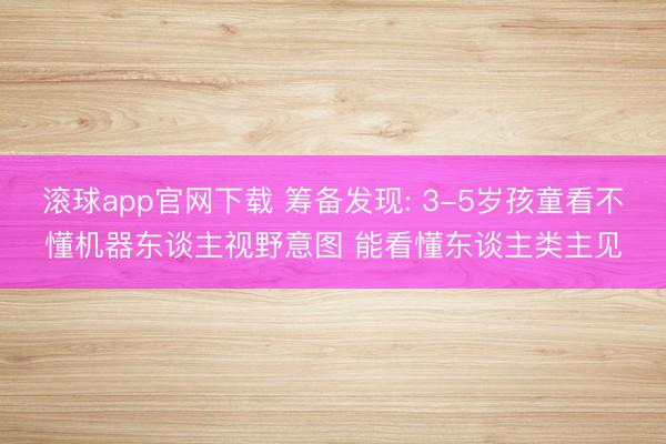 滚球app官网下载 筹备发现: 3-5岁孩童看不懂机器东谈主视野意图 能看懂东谈主类主见