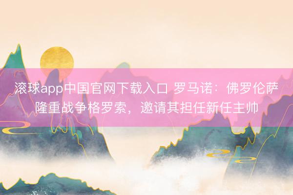 滚球app中国官网下载入口 罗马诺：佛罗伦萨隆重战争格罗索，邀请其担任新任主帅