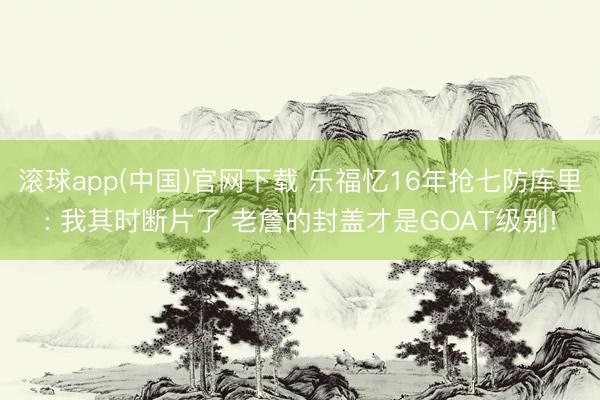 滚球app(中国)官网下载 乐福忆16年抢七防库里: 我其时断片了 老詹的封盖才是GOAT级别!