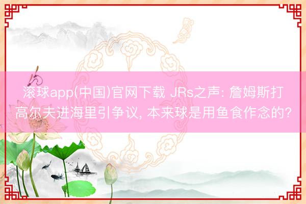 滚球app(中国)官网下载 JRs之声: 詹姆斯打高尔夫进海里引争议, 本来球是用鱼食作念的?