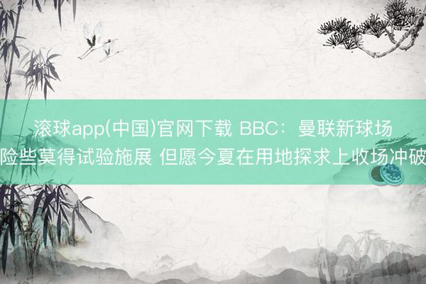 滚球app(中国)官网下载 BBC：曼联新球场险些莫得试验施展 但愿今夏在用地探求上收场冲破