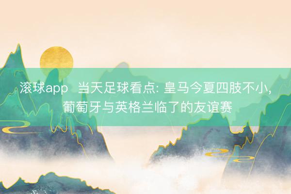 滚球app  当天足球看点: 皇马今夏四肢不小， 葡萄牙与英格兰临了的友谊赛