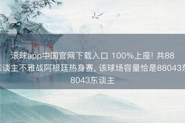 滚球app中国官网下载入口 100%上座! 共88043东谈主不雅战阿根廷热身赛， 该球场容量恰是88043东谈主