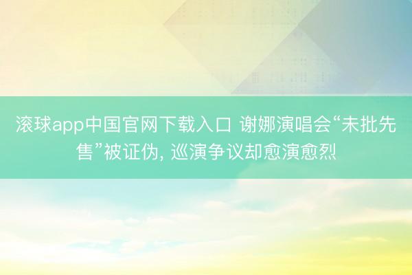 滚球app中国官网下载入口 谢娜演唱会“未批先售”被证伪， 巡演争议却愈演愈烈