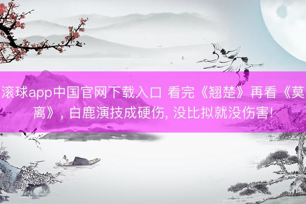 滚球app中国官网下载入口 看完《翘楚》再看《莫离》， 白鹿演技成硬伤， 没比拟就没伤害!