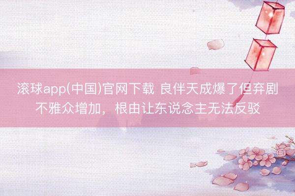 滚球app(中国)官网下载 良伴天成爆了但弃剧不雅众增加，根