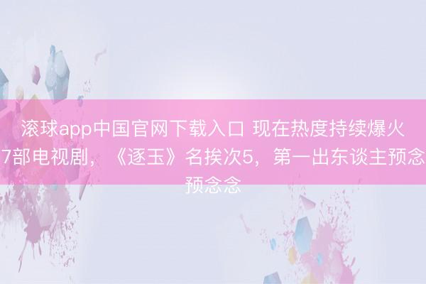 滚球app中国官网下载入口 现在热度持续爆火的7部电视剧，《逐玉》名挨次5，第一出东谈主预念念