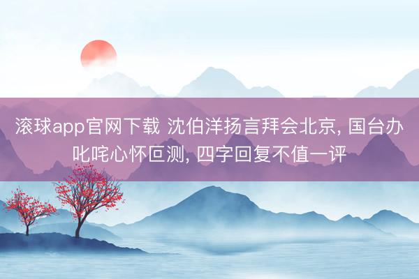滚球app官网下载 沈伯洋扬言拜会北京， 国台办叱咤心怀叵测， 四字回复不值一评