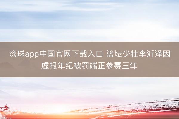 滚球app中国官网下载入口 篮坛少壮李沂泽因虚报年纪被罚端正参赛三年
