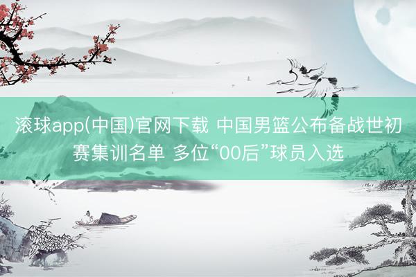 滚球app(中国)官网下载 中国男篮公布备战世初赛集训名单 多位“00后”球员入选