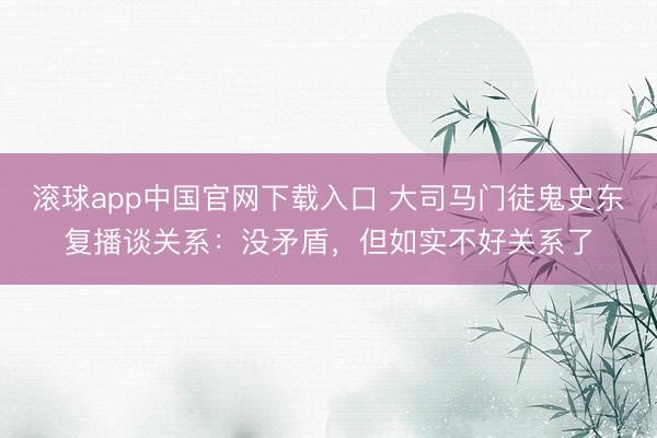 滚球app中国官网下载入口 大司马门徒鬼史东复播谈关系：没矛盾，但如实不好关系了