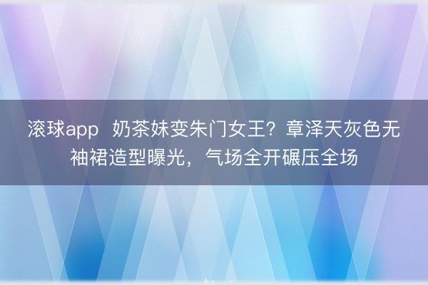 滚球app  奶茶妹变朱门女王？章泽天灰色无袖裙造型曝光，气场全开碾压全场