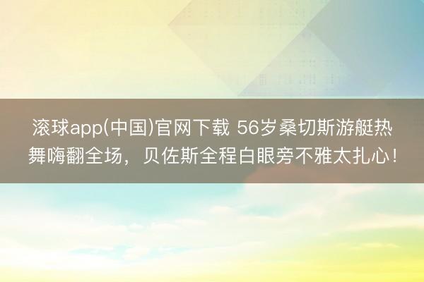 滚球app(中国)官网下载 56岁桑切斯游艇热舞嗨翻全场，贝佐斯全程白眼旁不雅太扎心！